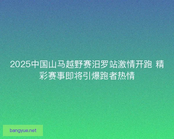 2025中国山马越野赛汨罗站激情开跑 精彩赛事即将引爆跑者热情