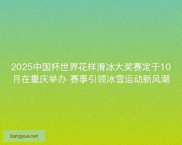2025中国杯世界花样滑冰大奖赛定于10月在重庆举办 赛事引领冰雪运动新风潮