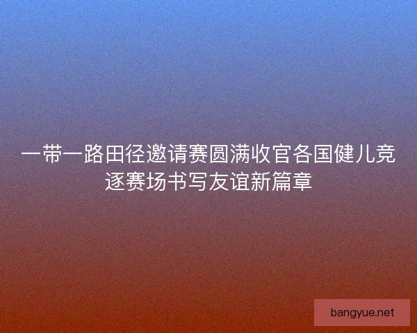 一带一路田径邀请赛圆满收官各国健儿竞逐赛场书写友谊新篇章