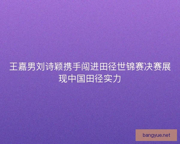 王嘉男刘诗颖携手闯进田径世锦赛决赛展现中国田径实力