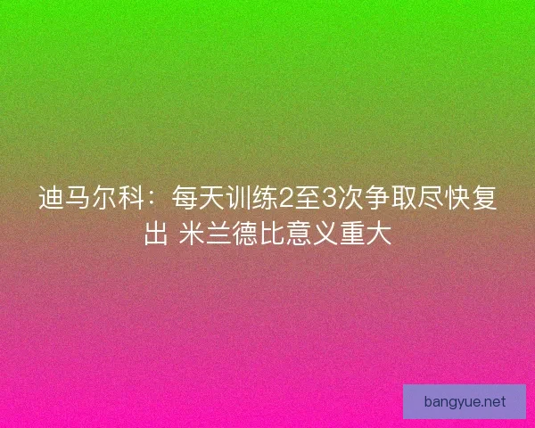 迪马尔科：每天训练2至3次争取尽快复出 米兰德比意义重大