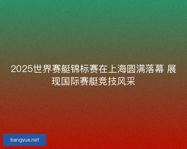 2025世界赛艇锦标赛在上海圆满落幕 展现国际赛艇竞技风采
