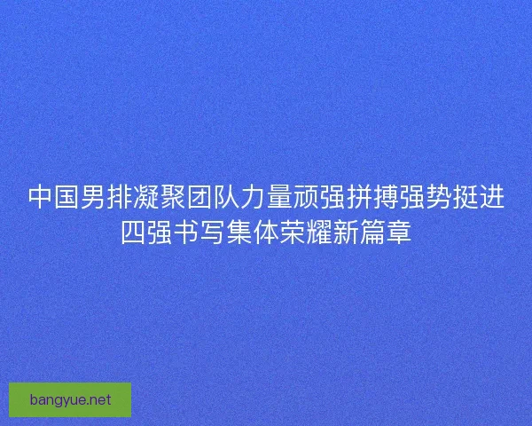 中国男排凝聚团队力量顽强拼搏强势挺进四强书写集体荣耀新篇章