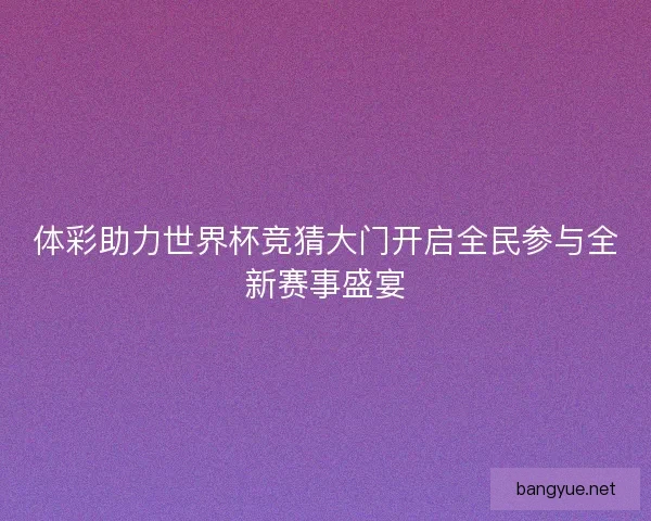 体彩助力世界杯竞猜大门开启全民参与全新赛事盛宴