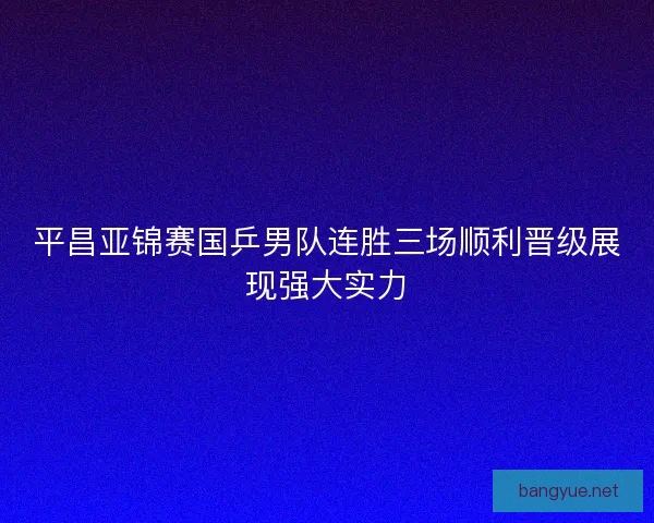 平昌亚锦赛国乒男队连胜三场顺利晋级展现强大实力