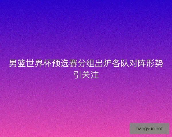 男篮世界杯预选赛分组出炉各队对阵形势引关注