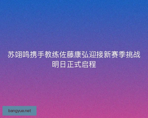 苏翊鸣携手教练佐藤康弘迎接新赛季挑战明日正式启程