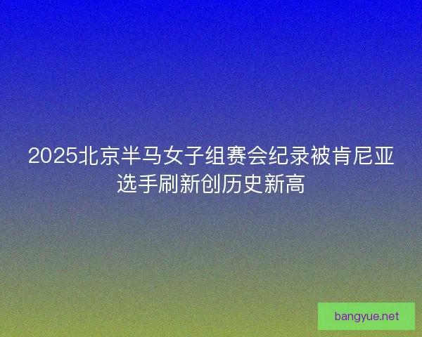 2025北京半马女子组赛会纪录被肯尼亚选手刷新创历史新高