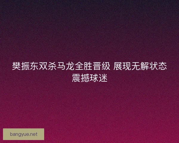 樊振东双杀马龙全胜晋级 展现无解状态震撼球迷 樊振东双杀马龙全胜晋级 展现无解状态震撼球迷