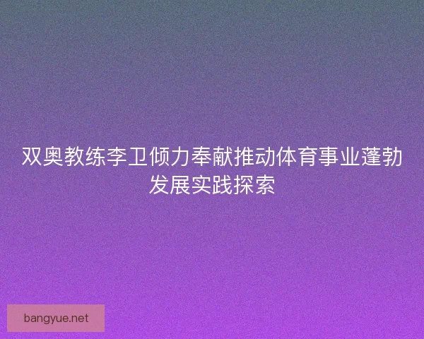 双奥教练李卫倾力奉献推动体育事业蓬勃发展实践探索 双奥教练李卫倾力奉献推动体育事业蓬勃发展实践探索