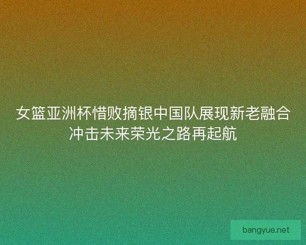 女篮亚洲杯惜败摘银中国队展现新老融合冲击未来荣光之路再起航 女篮亚洲杯惜败摘银中国队展现新老融合冲击未来荣光之路再起航
