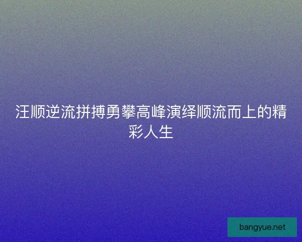 汪顺逆流拼搏勇攀高峰演绎顺流而上的精彩人生
