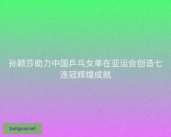 孙颖莎助力中国乒乓女单在亚运会创造七连冠辉煌成就