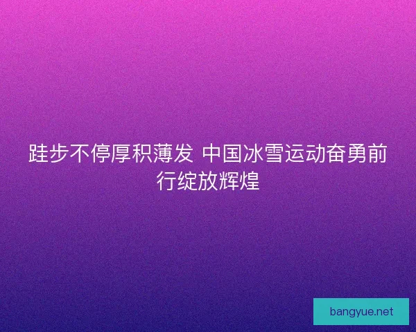 跬步不停厚积薄发 中国冰雪运动奋勇前行绽放辉煌