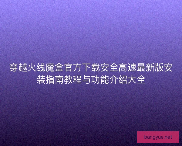 穿越火线魔盒官方下载安全高速最新版安装指南教程与功能介绍大全