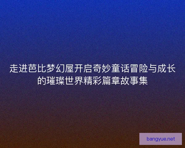 走进芭比梦幻屋开启奇妙童话冒险与成长的璀璨世界精彩篇章故事集