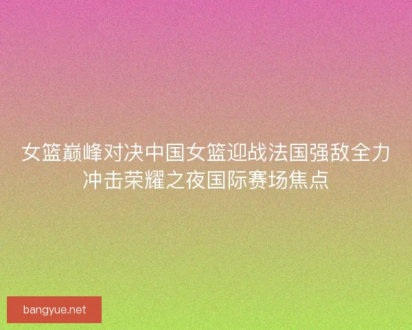 女篮巅峰对决中国女篮迎战法国强敌全力冲击荣耀之夜国际赛场焦点
