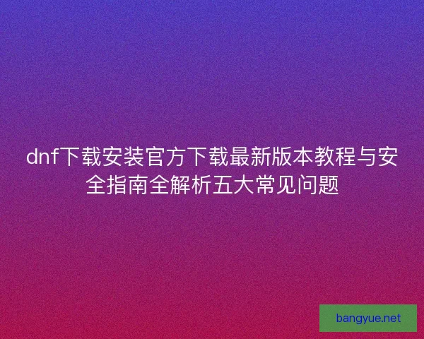 dnf下载安装官方下载最新版本教程与安全指南全解析五大常见问题