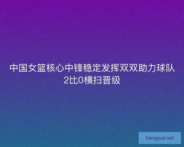 中国女篮核心中锋稳定发挥双双助力球队2比0横扫晋级