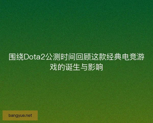围绕Dota2公测时间回顾这款经典电竞游戏的诞生与影响