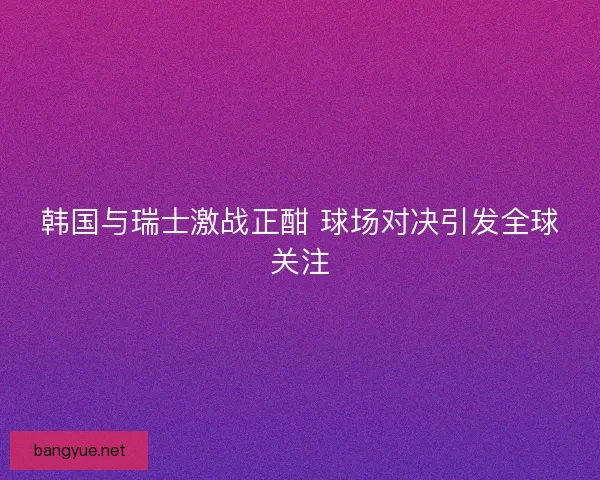 韩国与瑞士激战正酣 球场对决引发全球关注 韩国与瑞士激战正酣 球场对决引发全球关注