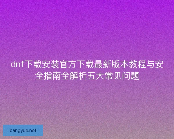 dnf下载安装官方下载最新版本教程与安全指南全解析五大常见问题 dnf下载安装官方下载最新版本教程与安全指南全解析五大常见问题
