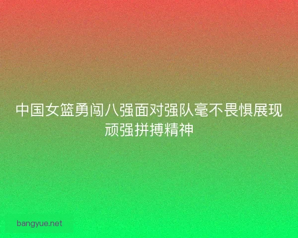 中国女篮勇闯八强面对强队毫不畏惧展现顽强拼搏精神 中国女篮勇闯八强面对强队毫不畏惧展现顽强拼搏精神